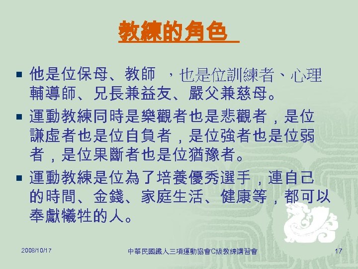 教練的角色 ¡ 他是位保母、教師 ，也是位訓練者、心理 輔導師、兄長兼益友、嚴父兼慈母。 ¡ 運動教練同時是樂觀者也是悲觀者，是位 謙虛者也是位自負者，是位強者也是位弱 者，是位果斷者也是位猶豫者。 ¡ 運動教練是位為了培養優秀選手，連自己 的時間、金錢、家庭生活、健康等，都可以 奉獻犧牲的人。 2008/10/17