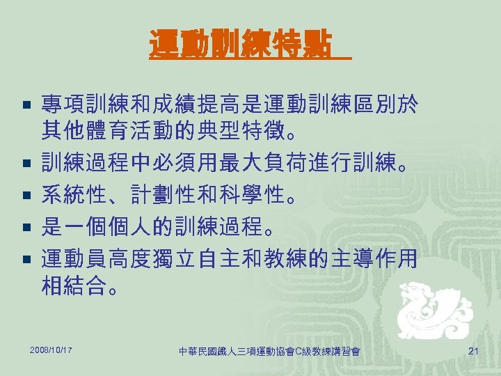 運動訓練特點 ¡ 專項訓練和成績提高是運動訓練區別於 ¡ ¡ 其他體育活動的典型特徵。 訓練過程中必須用最大負荷進行訓練。 系統性、計劃性和科學性。 是一個個人的訓練過程。 運動員高度獨立自主和教練的主導作用 相結合。 2008/10/17 中華民國鐵人三項運動協會C級教練講習會 21