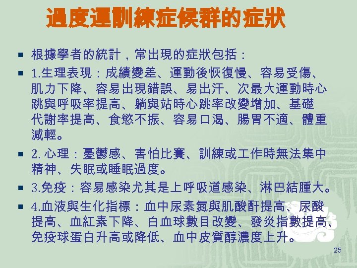 過度運訓練症候群的症狀 ¡ 根據學者的統計，常出現的症狀包括： ¡ 1. 生理表現：成績變差、運動後恢復慢、容易受傷、 肌力下降、容易出現錯誤、易出汗、次最大運動時心 跳與呼吸率提高、躺與站時心跳率改變增加、基礎 代謝率提高、食慾不振、容易口渴、腸胃不適、體重 減輕。 ¡ 2. 心理：憂鬱感、害怕比賽、訓練或 作時無法集中