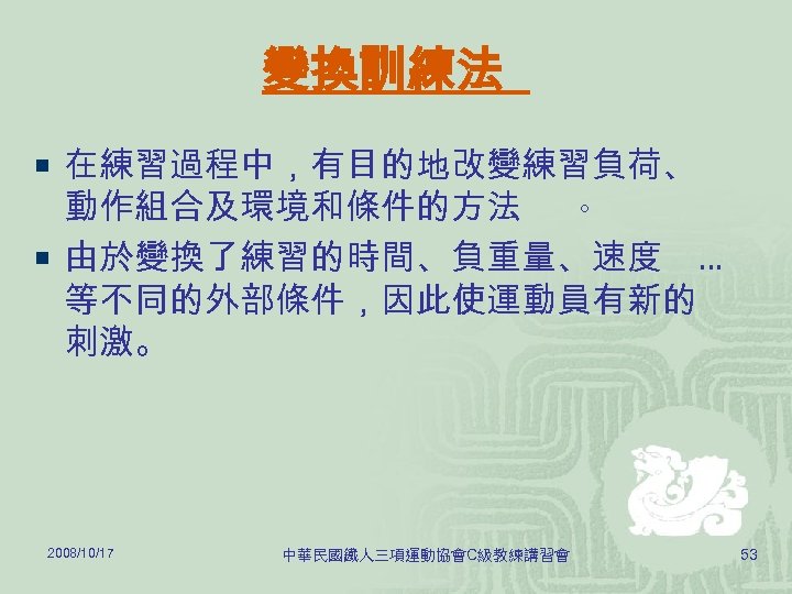 變換訓練法 ¡ 在練習過程中，有目的地改變練習負荷、 動作組合及環境和條件的方法 。 ¡ 由於變換了練習的時間、負重量、速度 … 等不同的外部條件，因此使運動員有新的 刺激。 2008/10/17 中華民國鐵人三項運動協會C級教練講習會 53 