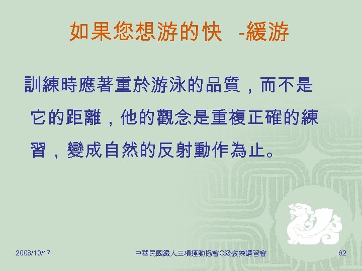 如果您想游的快 -緩游 訓練時應著重於游泳的品質，而不是 它的距離，他的觀念是重複正確的練 習， 變成自然的反射動作為止。 2008/10/17 中華民國鐵人三項運動協會C級教練講習會 62 