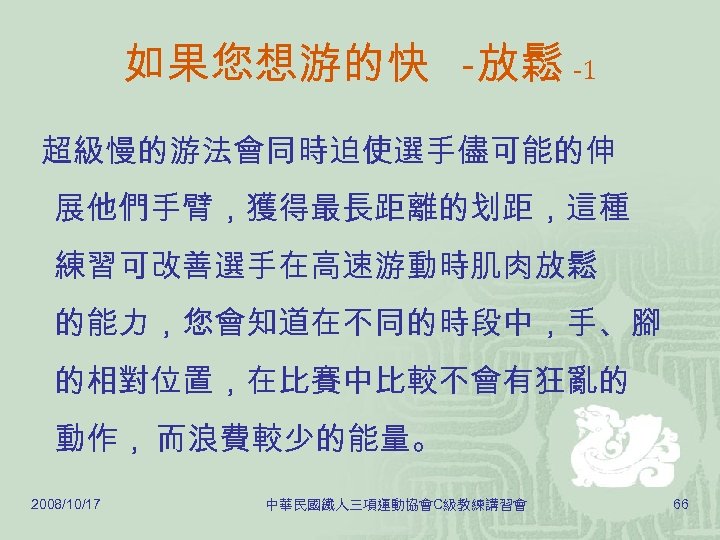 如果您想游的快 -放鬆 -1 超級慢的游法會同時迫使選手儘可能的伸 展他們手臂，獲得最長距離的划距，這種 練習可改善選手在高速游動時肌肉放鬆 的能力，您會知道在不同的時段中，手、腳 的相對位置，在比賽中比較不會有狂亂的 動作， 而浪費較少的能量。 2008/10/17 中華民國鐵人三項運動協會C級教練講習會 66 