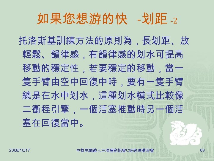 如果您想游的快 -划距 -2 托洛斯基訓練方法的原則為，長划距、放 輕鬆、韻律感，有韻律感的划水可提高 移動的穩定性，若要穩定的移動，當一 隻手臂由空中回復中時，要有一隻手臂 總是在水中划水，這種划水模式比較像 二衝程引擎，一個活塞推動時另一個活 塞在回復當中。 2008/10/17 中華民國鐵人三項運動協會C級教練講習會 69 