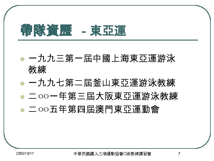 帶隊資歷 －東亞運 l l 一九九三第一屆中國上海東亞運游泳 教練 一九九七第二屆釜山東亞運游泳教練 二 ○○一年第三屆大阪東亞運游泳教練 二 ○○五年第四屆澳門東亞運動會 2008/10/17 中華民國鐵人三項運動協會C級教練講習會 7