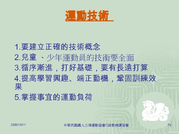 運動技術 1. 要建立正確的技術概念 2. 兒童 、少年運動員的技術要全面 3. 循序漸進，打好基礎，要有長遠打算 4. 提高學習興趣、端正動機，鞏固訓練效 果 5. 掌握事宜的運動負荷 2008/10/17