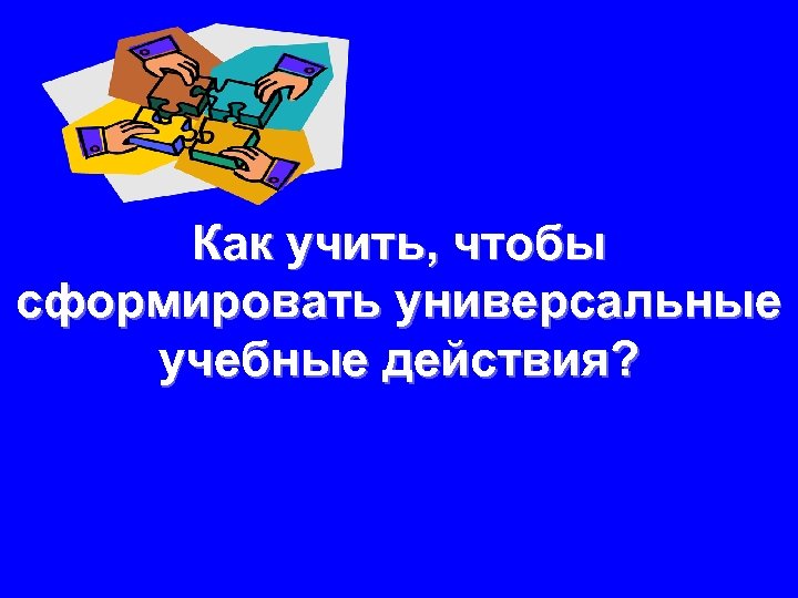 Как учить, чтобы сформировать универсальные учебные действия? 