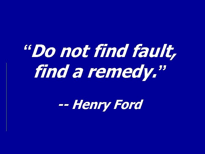 “Do not find fault, find a remedy. ” -- Henry Ford 