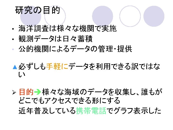 研究の目的 海洋調査は様々な機関で実施 • 観測データは日々蓄積 • 公的機関によるデータの管理・提供 • ▲ 必ずしも手軽にデータを利用できる訳ではな い Ø 目的 様々な海域のデータを収集し、誰もが どこでもアクセスできる形にする