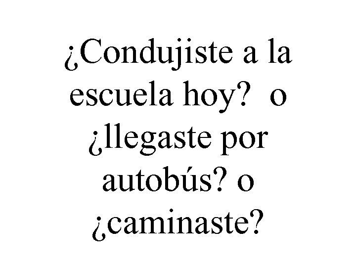 ¿Condujiste a la escuela hoy? o ¿llegaste por autobús? o ¿caminaste? 