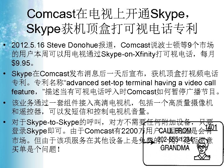 Comcast在电视上开通Skype， Skype获机顶盒打可视电话专利 • 2012. 5. 16 Steve Donohue报道，Comcast说波士顿等9个市场 的用户本周可以用电视通过Skype-on-Xfinity打可视电话，每月 $9. 95。 • Skype在Comcast发布消息后一天后宣布，获机顶盒打视频电话 专利。专利名称“advanced