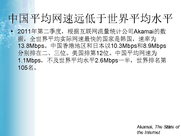 中国平均网速远低于世界平均水平 • 2011年第二季度，根据互联网流量统计公司Akamai的数 据，全世界平均实际网速最快的国家是韩国，速率为 13. 8 Mbps。中国香港地区和日本以 10. 3 Mbps和8. 9 Mbps 分别排在二、三位。美国排第 12位。中国平均网速为