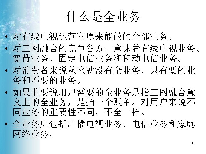 什么是全业务 • 对有线电视运营商原来能做的全部业务。 • 对三网融合的竞争各方，意味着有线电视业务、 宽带业务、固定电信业务和移动电信业务。 • 对消费者来说从来就没有全业务，只有要的业 务和不要的业务。 • 如果非要说用户需要的全业务是指三网融合意 义上的全业务，是指一个账单。对用户来说不 同业务的重要性不同，不全一样。 •