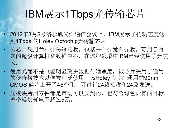 IBM展示 1 Tbps光传输芯片 • 2012年 3月8号洛杉矶光纤通信会议上，IBM展示了传输速度达 到 1 Tbps 的Holey Optochip光传输芯片。 • 该芯片采用并行光传输接收，包括一个光发和光收，可用于将 来的超级计算机和数据中心，在这些领域中IBM已经使用了光技