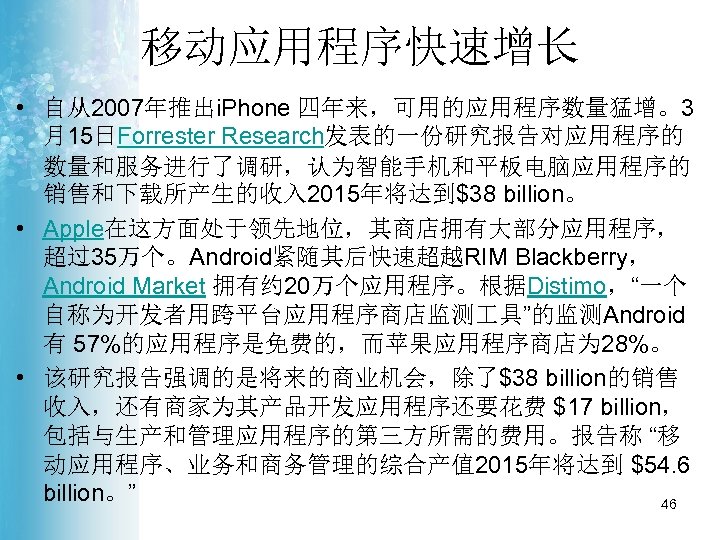 移动应用程序快速增长 • 自从2007年推出i. Phone 四年来，可用的应用程序数量猛增。3 月15日Forrester Research发表的一份研究报告对应用程序的 数量和服务进行了调研，认为智能手机和平板电脑应用程序的 销售和下载所产生的收入 2015年将达到$38 billion。 • Apple在这方面处于领先地位，其商店拥有大部分应用程序， 超过35万个。Android紧随其后快速超越RIM