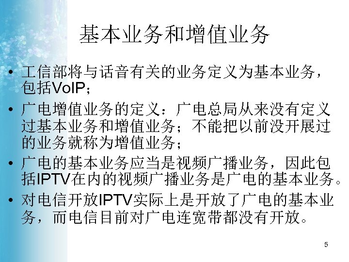 基本业务和增值业务 • 信部将与话音有关的业务定义为基本业务， 包括Vo. IP； • 广电增值业务的定义：广电总局从来没有定义 过基本业务和增值业务；不能把以前没开展过 的业务就称为增值业务； • 广电的基本业务应当是视频广播业务，因此包 括IPTV在内的视频广播业务是广电的基本业务。 • 对电信开放IPTV实际上是开放了广电的基本业