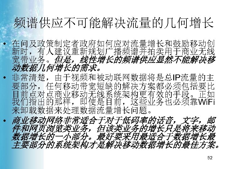 频谱供应不可能解决流量的几何增长 • 在问及政策制定者政府如何应对流量增长和鼓励移动创 新时，有人建议重新规划广播频谱并拍卖用于商业无线 宽带业务。但是，线性增长的频谱供应显然不能解决移 动数据几何增长的需求。 • 非常清楚，由于视频和被动联网数据将是总IP流量的主 要部分，任何移动带宽短缺的解决方案都必须包括要比 目前点对点商业移动无线系统架构更有效的手段。正如 我们指出的那样，即使是目前，这些业务也必须靠Wi. Fi 来卸载数据来处理数据流量增长问题。 •