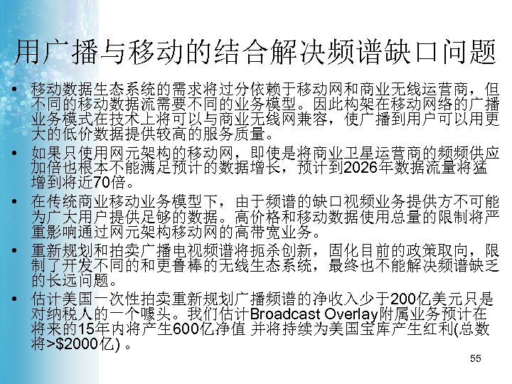 用广播与移动的结合解决频谱缺口问题 • 移动数据生态系统的需求将过分依赖于移动网和商业无线运营商，但 不同的移动数据流需要不同的业务模型。因此构架在移动网络的广播 业务模式在技术上将可以与商业无线网兼容，使广播到用户可以用更 大的低价数据提供较高的服务质量。 • 如果只使用网元架构的移动网，即使是将商业卫星运营商的频频供应 加倍也根本不能满足预计的数据增长，预计到 2026年数据流量将猛 增到将近 70倍。 • 在传统商业移动业务模型下，由于频谱的缺口视频业务提供方不可能