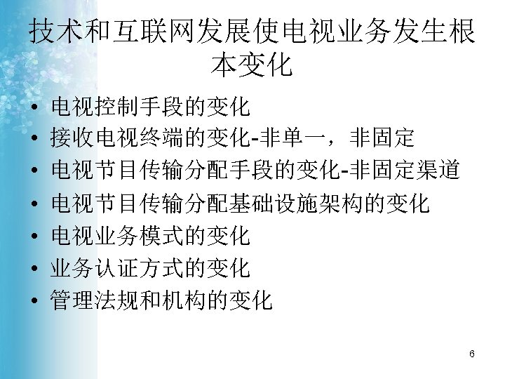 技术和互联网发展使电视业务发生根 本变化 • • 电视控制手段的变化 接收电视终端的变化-非单一，非固定 电视节目传输分配手段的变化-非固定渠道 电视节目传输分配基础设施架构的变化 电视业务模式的变化 业务认证方式的变化 管理法规和机构的变化 6 