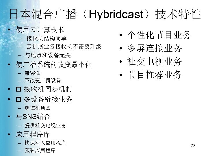 日本混合广播（Hybridcast）技术特性 • 使用云计算技术 – 接收机结构简单 – 云扩展业务接收机不需要升级 – 与地点和设备无关 • 使广播系统的改变最小化 – 兼容性 –