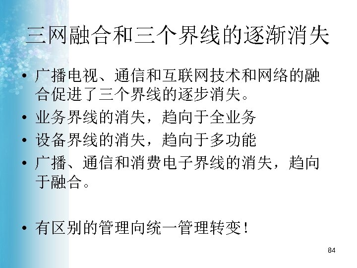 三网融合和三个界线的逐渐消失 • 广播电视、通信和互联网技术和网络的融 合促进了三个界线的逐步消失。 • 业务界线的消失，趋向于全业务 • 设备界线的消失，趋向于多功能 • 广播、通信和消费电子界线的消失，趋向 于融合。 • 有区别的管理向统一管理转变！ 84