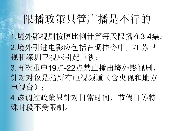 限播政策只管广播是不行的 1. 境外影视剧按照比例计算每天限播在 3 -4集； 2. 境外引进电影应包括在调控令中，江苏卫 视和深圳卫视应引起重视； 3. 再次重申 19点-22点禁止播出境外影视剧， 针对对象是指所有电视频道（含央视和地方 电视台）； 4.