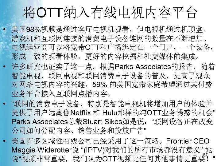 将OTT纳入有线电视内容平台 • 美国 98%视频是通过客厅电视机观看，但电视机通过机顶盒、 游戏机和互联网连接的消费电子设备连网的数量在不断增加。 电视运营商可以将宽带OTT和广播绑定在一个门户，一个设备， 形成一致的观看体验，更好的内容挖掘和社交媒体的集成。 • 许多研究也证实了这一点。根据Parks Associates的报告，随着 智能电视、联网电视和联网消费电子设备的普及，提高了观众 对网络电视内容的兴趣，59% 的美国宽带家庭希望通过其付费 业务平台接入互联网点播内容。
