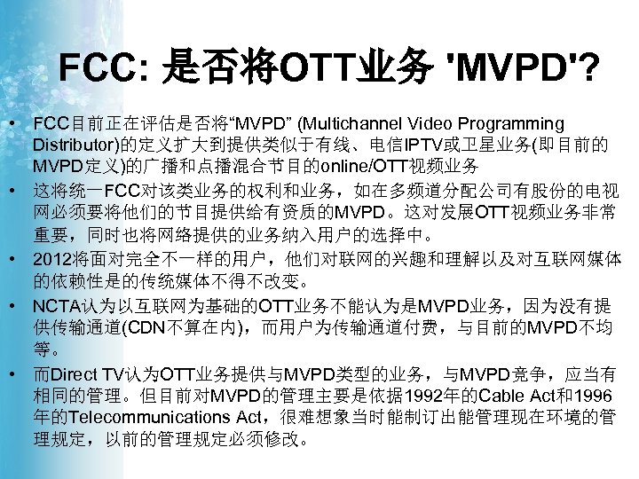FCC: 是否将OTT业务 'MVPD'? • FCC目前正在评估是否将“MVPD” (Multichannel Video Programming Distributor)的定义扩大到提供类似于有线、电信IPTV或卫星业务(即目前的 MVPD定义)的广播和点播混合节目的online/OTT视频业务 • 这将统一FCC对该类业务的权利和业务，如在多频道分配公司有股份的电视 网必须要将他们的节目提供给有资质的MVPD。这对发展OTT视频业务非常 重要，同时也将网络提供的业务纳入用户的选择中。