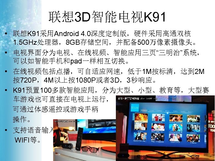 联想 3 D智能电视K 91 • 联想K 91采用Android 4. 0深度定制版，硬件采用高通双核 1. 5 GHz处理器，8 GB存储空间，并配备500万像素摄像头。 •