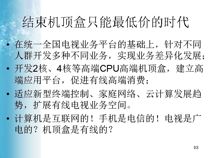 结束机顶盒只能最低价的时代 • 在统一全国电视业务平台的基础上，针对不同 人群开发多种不同业务，实现业务差异化发展； • 开发 2核、4核等高端CPU高端机顶盒，建立高 端应用平台，促进有线高端消费； • 适应新型终端控制、家庭网络、云计算发展趋 势，扩展有线电视业务空间。 • 计算机是互联网的！手机是电信的！电视是广 电的？机顶盒是有线的？