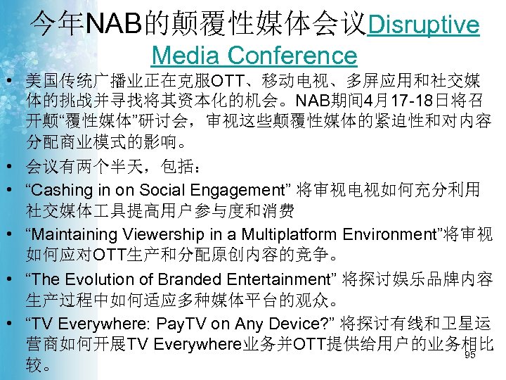 今年NAB的颠覆性媒体会议Disruptive Media Conference • 美国传统广播业正在克服OTT、移动电视、多屏应用和社交媒 体的挑战并寻找将其资本化的机会。NAB期间 4月17 -18日将召 开颠“覆性媒体”研讨会，审视这些颠覆性媒体的紧迫性和对内容 分配商业模式的影响。 • 会议有两个半天，包括： • “Cashing