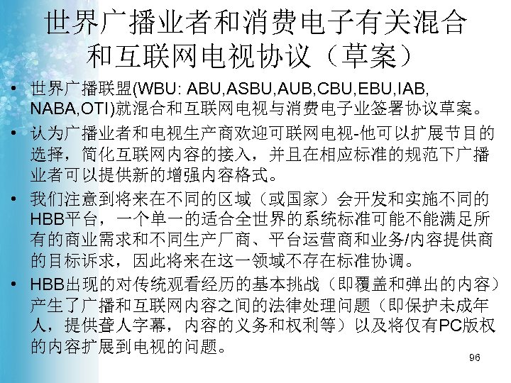 世界广播业者和消费电子有关混合 和互联网电视协议（草案） • 世界广播联盟(WBU: ABU, ASBU, AUB, CBU, EBU, IAB, NABA, OTI)就混合和互联网电视与消费电子业签署协议草案。 • 认为广播业者和电视生产商欢迎可联网电视-他可以扩展节目的