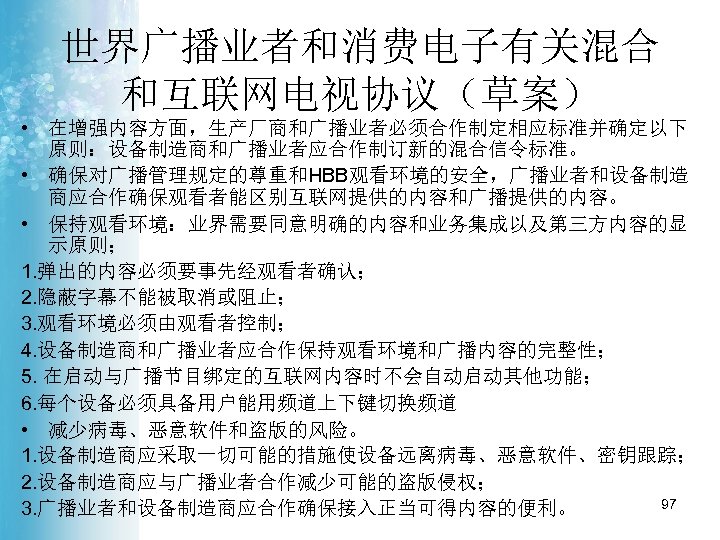 世界广播业者和消费电子有关混合 和互联网电视协议（草案） • 在增强内容方面，生产厂商和广播业者必须合作制定相应标准并确定以下 原则：设备制造商和广播业者应合作制订新的混合信令标准。 • 确保对广播管理规定的尊重和HBB观看环境的安全，广播业者和设备制造 商应合作确保观看者能区别互联网提供的内容和广播提供的内容。 • 保持观看环境：业界需要同意明确的内容和业务集成以及第三方内容的显 示原则； 1. 弹出的内容必须要事先经观看者确认； 2.