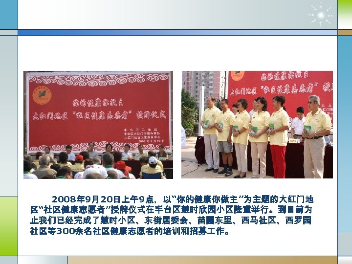 2008年 9月20日上午9点，以“你的健康你做主”为主题的大红门地 区“社区健康志愿者”授牌仪式在丰台区慧时欣园小区隆重举行。到目前为 止我们已经完成了慧时小区、东街居委会、苗圃东里、西马社区、西罗园 社区等300余名社区健康志愿者的培训和招募 作。 
