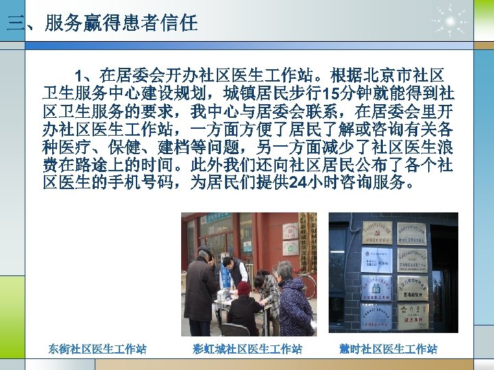 三、服务赢得患者信任 1、在居委会开办社区医生 作站。根据北京市社区 卫生服务中心建设规划，城镇居民步行15分钟就能得到社 区卫生服务的要求，我中心与居委会联系，在居委会里开 办社区医生 作站，一方面方便了居民了解或咨询有关各 种医疗、保健、建档等问题，另一方面减少了社区医生浪 费在路途上的时间。此外我们还向社区居民公布了各个社 区医生的手机号码，为居民们提供 24小时咨询服务。 东街社区医生 作站 彩虹城社区医生