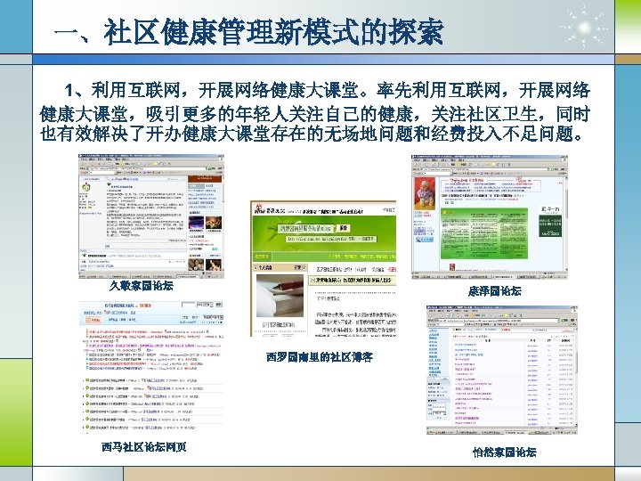 一、社区健康管理新模式的探索 1、利用互联网，开展网络健康大课堂。率先利用互联网，开展网络 健康大课堂，吸引更多的年轻人关注自己的健康，关注社区卫生，同时 也有效解决了开办健康大课堂存在的无场地问题和经费投入不足问题。 久敬家园论坛 康泽园论坛 西罗园南里的社区博客 西马社区论坛网页 怡然家园论坛 