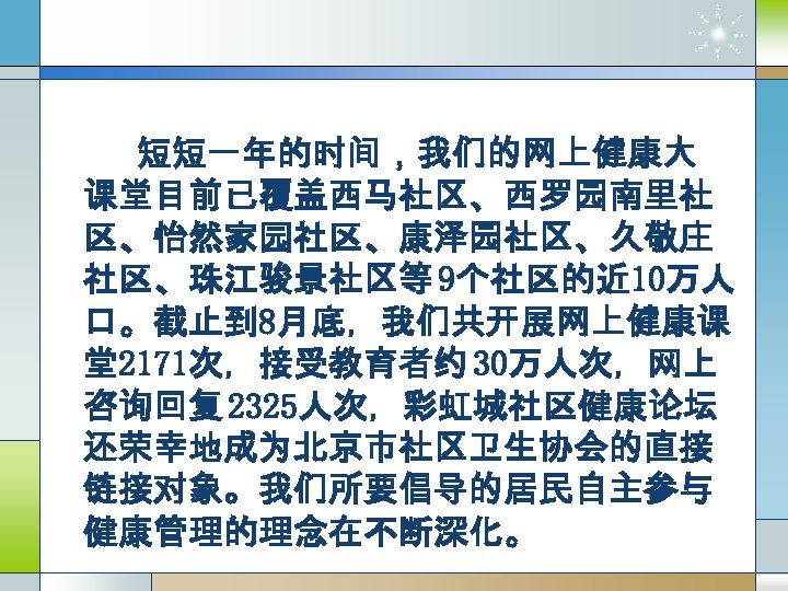 短短一年的时间，我们的网上健康大 课堂目前已覆盖西马社区、西罗园南里社 区、怡然家园社区、康泽园社区、久敬庄 社区、珠江骏景社区等 9个社区的近 10万人 口。截止到 8月底，我们共开展网上健康课 堂2171次，接受教育者约 30万人次，网上 咨询回复 2325人次，彩虹城社区健康论坛 还荣幸地成为北京市社区卫生协会的直接 链接对象。我们所要倡导的居民自主参与