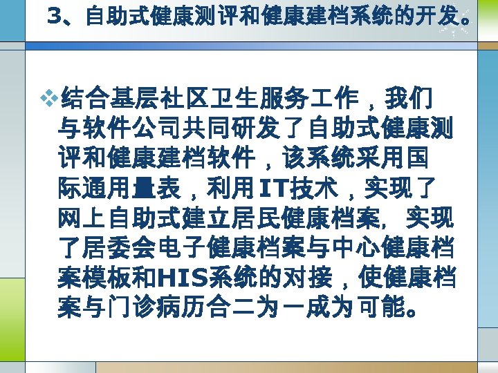 3、自助式健康测评和健康建档系统的开发。 v结合基层社区卫生服务 作，我们 与软件公司共同研发了自助式健康测 评和健康建档软件，该系统采用国 际通用量表，利用 IT技术，实现了 网上自助式建立居民健康档案，实现 了居委会电子健康档案与中心健康档 案模板和HIS系统的对接，使健康档 案与门诊病历合二为一成为可能。 