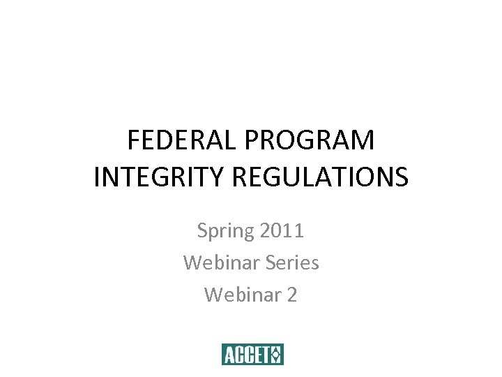 FEDERAL PROGRAM INTEGRITY REGULATIONS Spring 2011 Webinar Series Webinar 2 