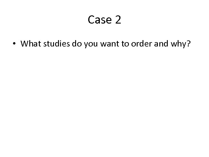 Case 2 • What studies do you want to order and why? 