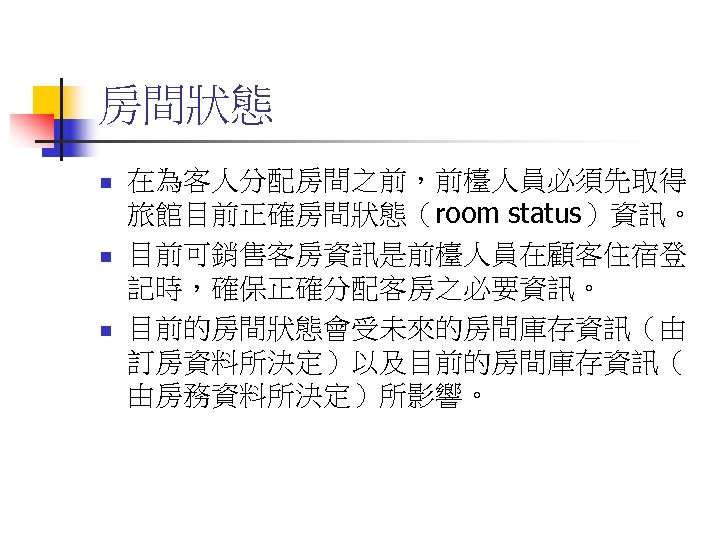 房間狀態 n n n 在為客人分配房間之前，前檯人員必須先取得 旅館目前正確房間狀態（room status）資訊。 目前可銷售客房資訊是前檯人員在顧客住宿登 記時，確保正確分配客房之必要資訊。 目前的房間狀態會受未來的房間庫存資訊（由 訂房資料所決定）以及目前的房間庫存資訊（ 由房務資料所決定）所影響。 