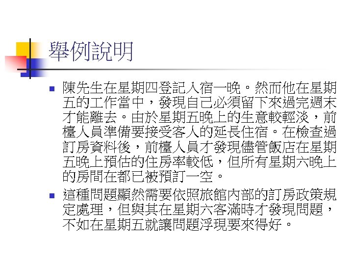 舉例說明 n n 陳先生在星期四登記入宿一晚。然而他在星期 五的 作當中，發現自己必須留下來過完週末 才能離去。由於星期五晚上的生意較輕淡，前 檯人員準備要接受客人的延長住宿。在檢查過 訂房資料後，前檯人員才發現儘管飯店在星期 五晚上預估的住房率較低，但所有星期六晚上 的房間在都已被預訂一空。 這種問題顯然需要依照旅館內部的訂房政策規 定處理，但與其在星期六客滿時才發現問題， 不如在星期五就讓問題浮現要來得好。