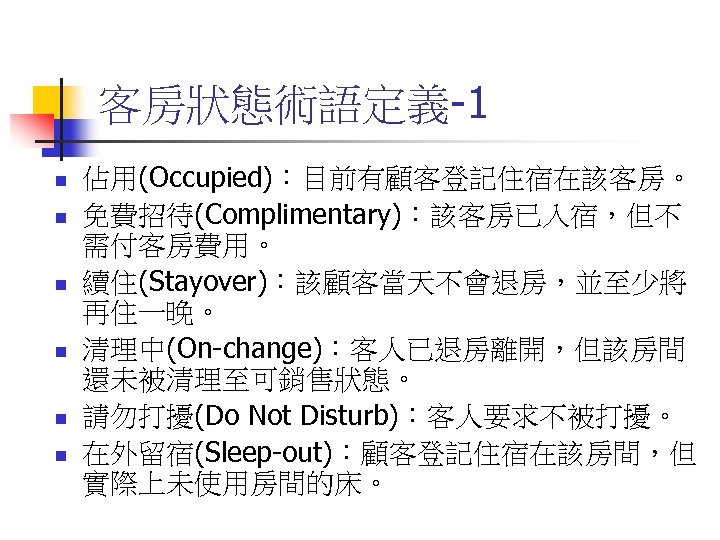 客房狀態術語定義-1 n n n 佔用(Occupied)：目前有顧客登記住宿在該客房。 免費招待(Complimentary)：該客房已入宿，但不 需付客房費用。 續住(Stayover)：該顧客當天不會退房，並至少將 再住一晚。 清理中(On-change)：客人已退房離開，但該房間 還未被清理至可銷售狀態。 請勿打擾(Do Not Disturb)：客人要求不被打擾。