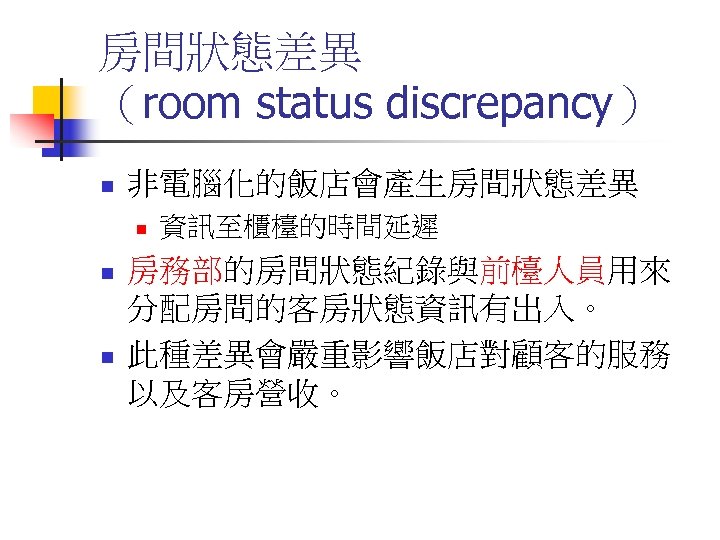 房間狀態差異 （room status discrepancy） n 非電腦化的飯店會產生房間狀態差異 n n n 資訊至櫃檯的時間延遲 房務部的房間狀態紀錄與前檯人員用來 分配房間的客房狀態資訊有出入。 此種差異會嚴重影響飯店對顧客的服務 以及客房營收。