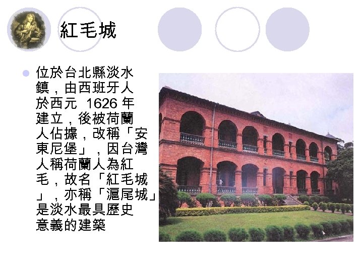 紅毛城 l 位於台北縣淡水 鎮，由西班牙人 於西元 1626 年 建立，後被荷蘭 人佔據，改稱「安 東尼堡」，因台灣 人稱荷蘭人為紅 毛，故名「紅毛城 」，亦稱「滬尾城」， 是淡水最具歷史