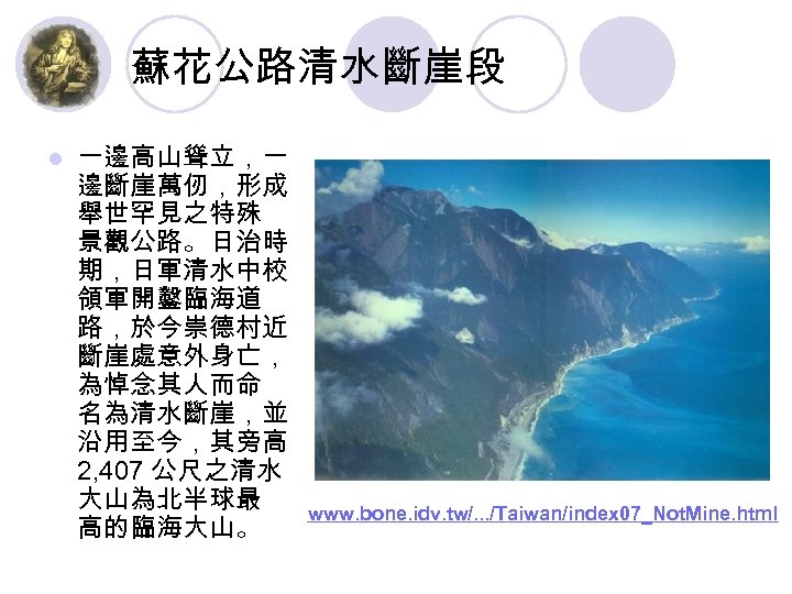 蘇花公路清水斷崖段 l 一邊高山聳立，一 邊斷崖萬仞，形成 舉世罕見之特殊 景觀公路。日治時 期，日軍清水中校 領軍開鑿臨海道 路，於今崇德村近 斷崖處意外身亡， 為悼念其人而命 名為清水斷崖，並 沿用至今，其旁高 2,