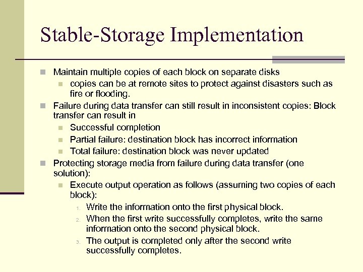 Stable-Storage Implementation n Maintain multiple copies of each block on separate disks copies can