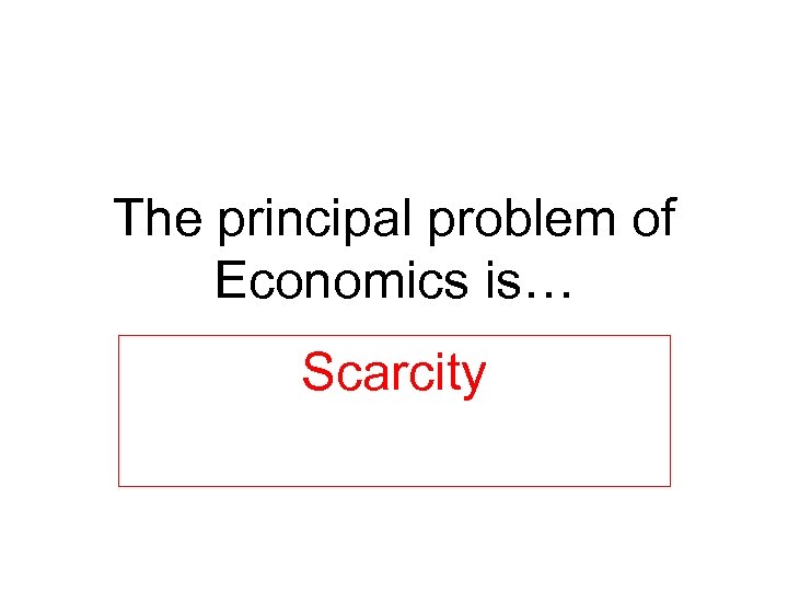 The principal problem of Economics is… Scarcity 