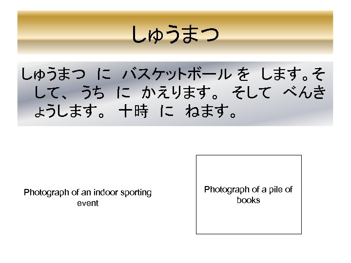 しゅうまつ　に　バスケットボール を　します。そ して、　うち　に　かえります。　そして　べんき ょうします。　十時　に　ねます。 Photograph of an indoor sporting event Photograph of a pile