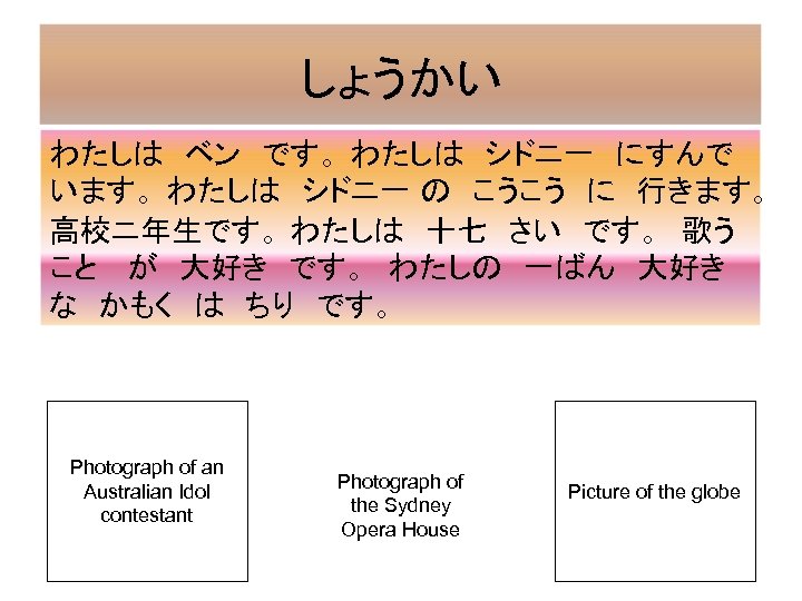 しょうかい わたしは　ベン　です。 わたしは　シドニ一　にすんで います。 わたしは　シドニ一 の　こうこう　に　行きます。 　 高校ニ年生です。 わたしは　十七　さい　です。　歌う こと 　が　大好き　です。　わたしの　一ばん　大好き　 な　かもく　は　ちり　です。　 Photograph of