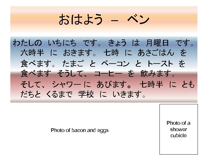 おはよう　–　ベン わたしの　いちにち　です。　きょう　は　月曜日　です。　 六時半　に　おきます。　七時　に　あさごはん　を　 食べます。　たまご　と　ベーコン　と　トースト　を　 食べます　そうして、　コーヒー　を　飲みます。　　　 そして、　シャワー に　あびます。　七時半　に　とも だちと　くるまで　学校　に　いきます。 Photo of bacon and eggs Photo